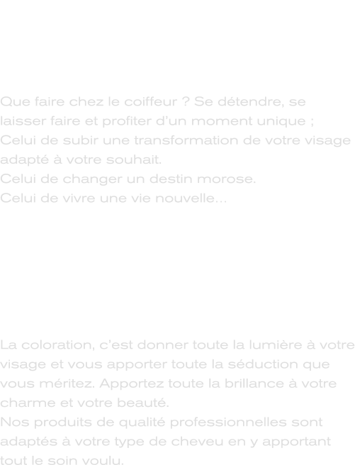 Services Coiffure dames, hommes & enfants  Que faire chez le coiffeur ? Se détendre, se laisser faire et profiter d’un moment unique ; Celui de subir une transformation de votre visage adapté à votre souhait.  Celui de changer un destin morose. Celui de vivre une vie nouvelle…      Spécialiste des colorations La coloration, c’est donner toute la lumière à votre visage et vous apporter toute la séduction que vous méritez. Apportez toute la brillance à votre charme et votre beauté. Nos produits de qualité professionnelles sont adaptés à votre type de cheveu en y apportant tout le soin voulu.